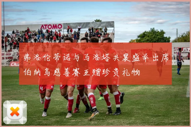 弗洛伦蒂诺与马洛塔共襄盛举出席伯纳乌慈善赛互赠珍贵礼物