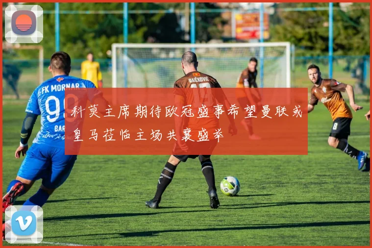 科莫主席期待欧冠盛事希望曼联或皇马莅临主场共襄盛举