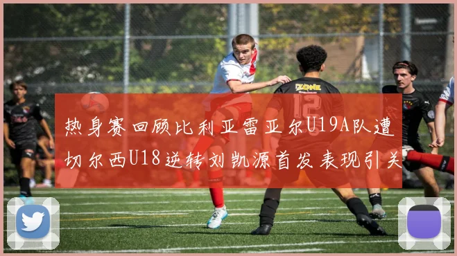 热身赛回顾比利亚雷亚尔U19A队遭切尔西U18逆转刘凯源首发表现引关注