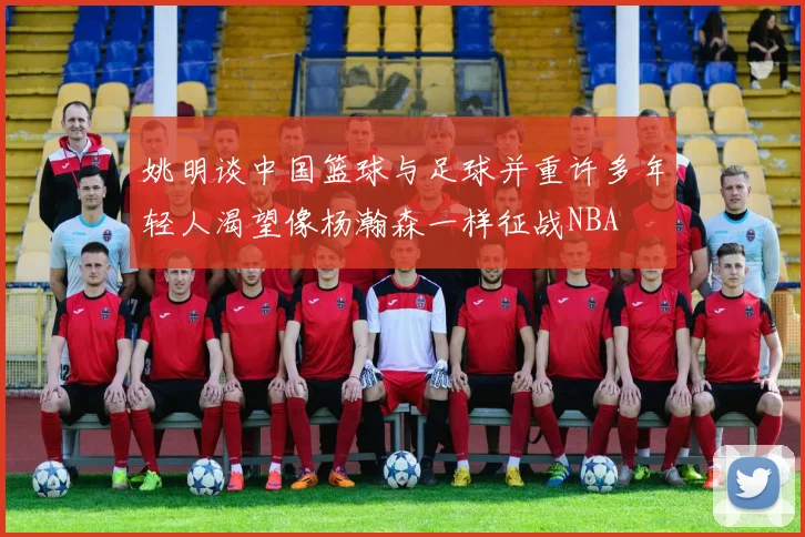 姚明谈中国篮球与足球并重许多年轻人渴望像杨瀚森一样征战NBA