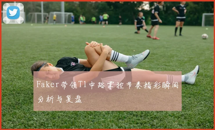 Faker带领T1中路掌控节奏精彩瞬间分析与复盘