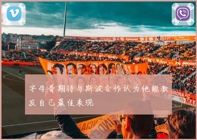 字母哥期待与斯波合作认为他能激发自己最佳表现