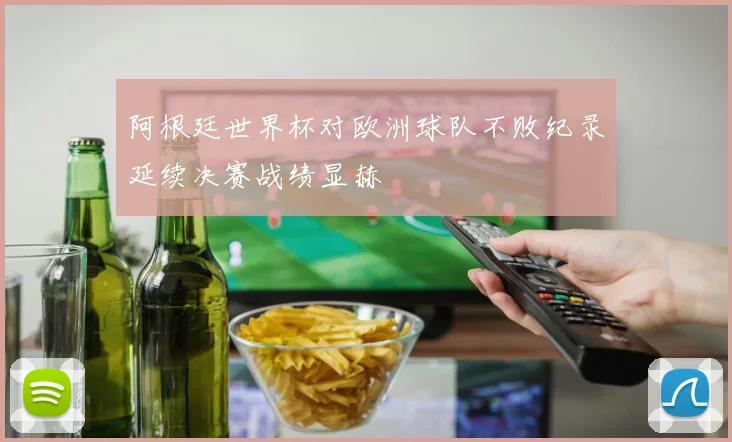 阿根廷世界杯对欧洲球队不败纪录延续决赛战绩显赫